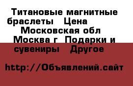 Титановые магнитные браслеты › Цена ­ 3 478 - Московская обл., Москва г. Подарки и сувениры » Другое   